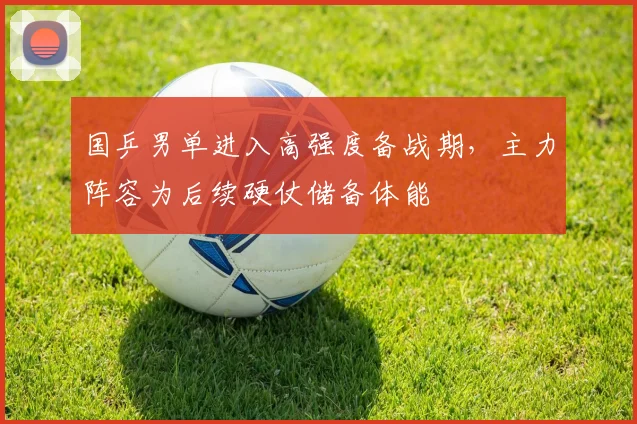 国乒男单进入高强度备战期,主力阵容为后续硬仗储备体能 - Kaiyun推荐