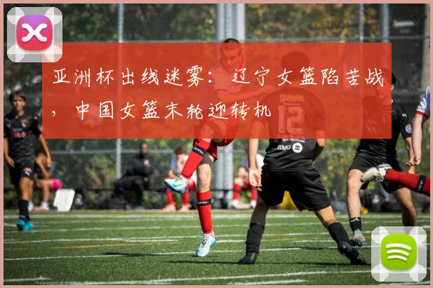 亚洲杯出线迷雾:辽宁女篮陷苦战,中国女篮末轮迎转机 - Kaiyun推荐