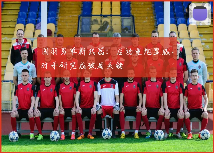 国羽男单新武器:后场重炮显威,对手研究成破局关键 - Kaiyun推荐