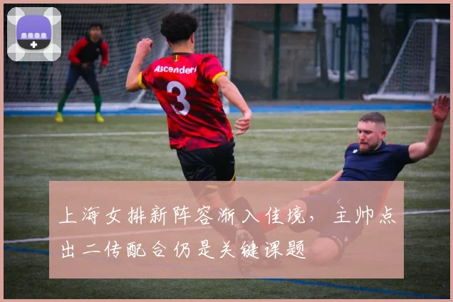 上海女排新阵容渐入佳境,主帅点出二传配合仍是关键课题 - Kaiyun推荐