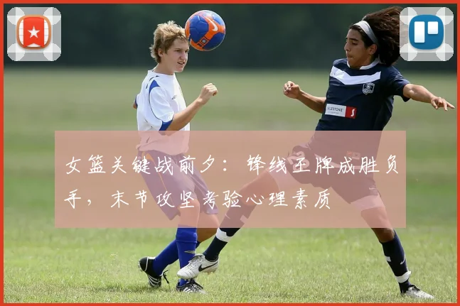 女篮关键战前夕：锋线王牌成胜负手，末节攻坚考验心理素质 - Kaiyun资讯