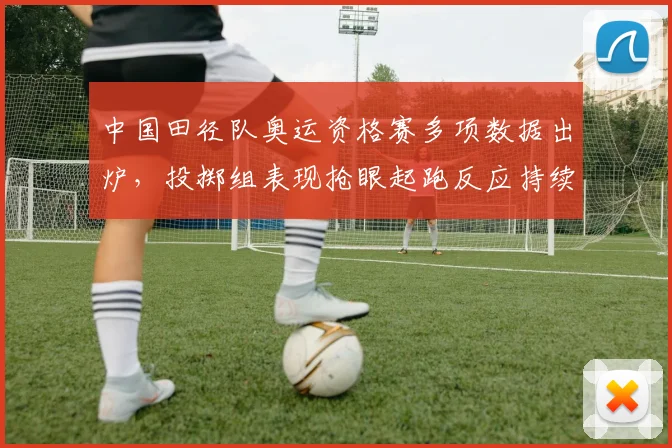 中国田径队奥运资格赛多项数据出炉，投掷组表现抢眼起跑反应持续提升 - Kaiyun图集
