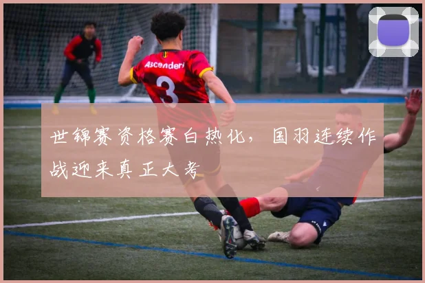 世锦赛资格赛白热化,国羽连续作战迎来真正大考 - Kaiyun推荐