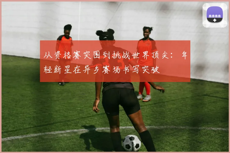 从资格赛突围到挑战世界顶尖:年轻新星在异乡赛场书写突破 - Kaiyun推荐