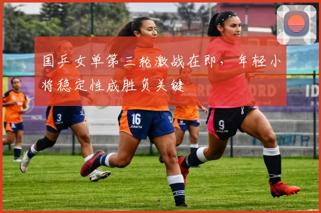 国乒女单第三轮激战在即,年轻小将稳定性成胜负关键 - Kaiyun推荐