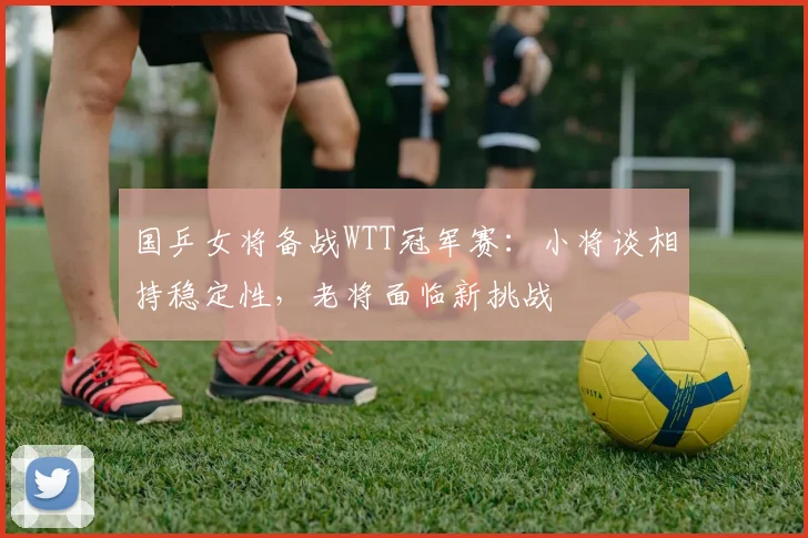 国乒女将备战WTT冠军赛:小将谈相持稳定性,老将面临新挑战 - Kaiyun推荐