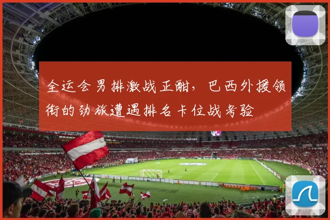 全运会男排激战正酣,巴西外援领衔的劲旅遭遇排名卡位战考验 - Kaiyun推荐