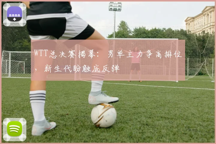 WTT总决赛揭幕:男单主力争高排位,新生代盼触底反弹 - Kaiyun推荐