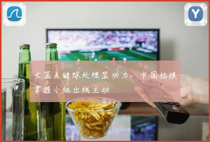 女篮关键球处理显功力，中国姑娘掌握小组出线主动 - Kaiyun资讯