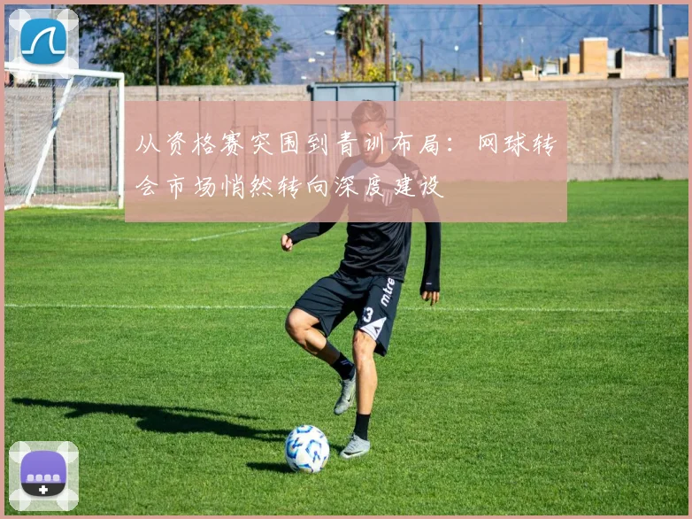 从资格赛突围到青训布局:网球转会市场悄然转向深度建设 - Kaiyun推荐