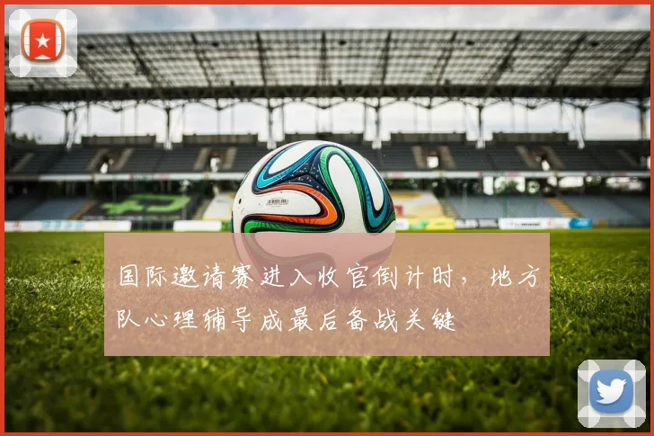 国际邀请赛进入收官倒计时,地方队心理辅导成最后备战关键 - Kaiyun推荐