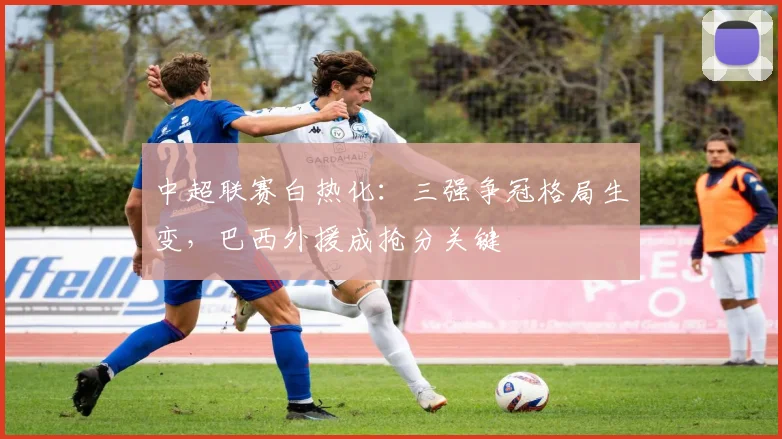 中超联赛白热化:三强争冠格局生变,巴西外援成抢分关键 - Kaiyun推荐
