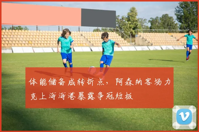 体能储备成转折点,阿森纳客场力克上海海港暴露争冠短板 - Kaiyun推荐