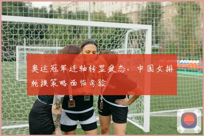 奥运冠军连轴转显疲态,中国女排轮换策略面临考验 - Kaiyun推荐