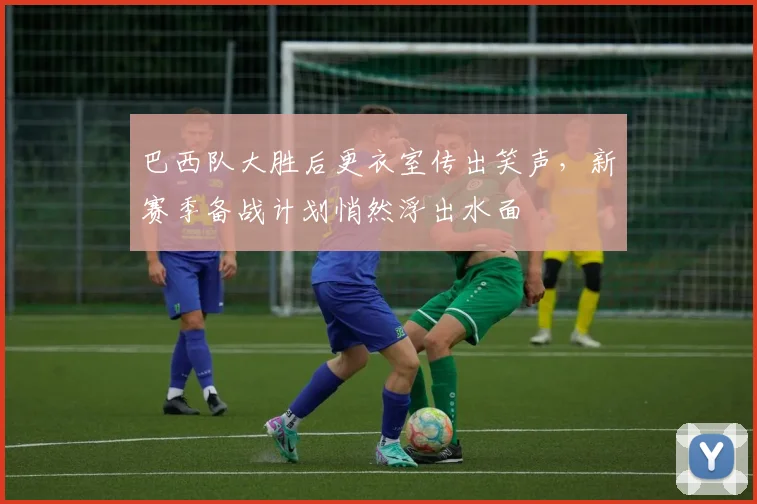 巴西队大胜后更衣室传出笑声，新赛季备战计划悄然浮出水面 - Kaiyun资讯