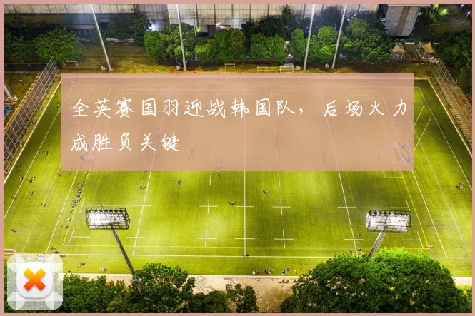全英赛国羽迎战韩国队,后场火力成胜负关键 - Kaiyun推荐