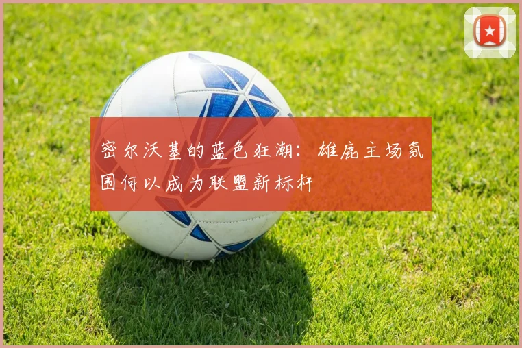 密尔沃基的蓝色狂潮：雄鹿主场氛围何以成为联盟新标杆 - Kaiyun资讯