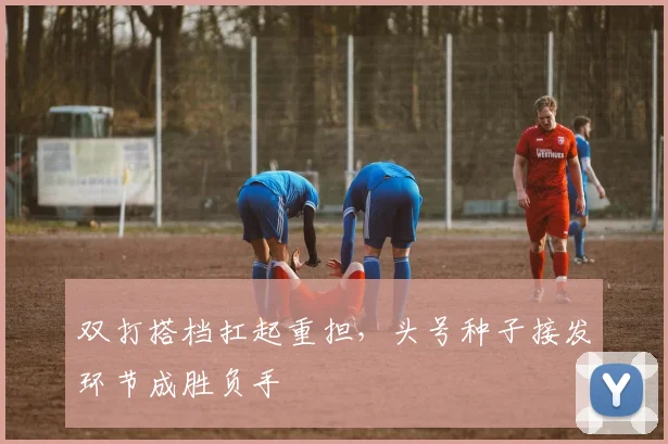 双打搭档扛起重担,头号种子接发环节成胜负手 - Kaiyun推荐