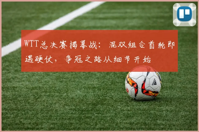 WTT总决赛揭幕战:混双组合首轮即遇硬仗,争冠之路从细节开始 - Kaiyun推荐