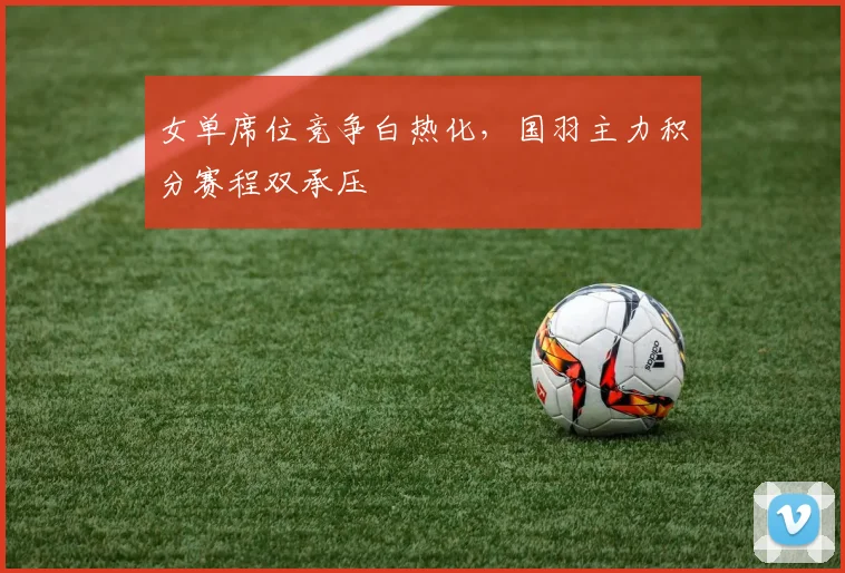 女单席位竞争白热化,国羽主力积分赛程双承压 - Kaiyun推荐