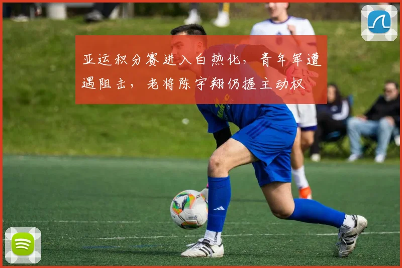 亚运积分赛进入白热化,青年军遭遇阻击,老将陈宇翔仍握主动权 - Kaiyun推荐